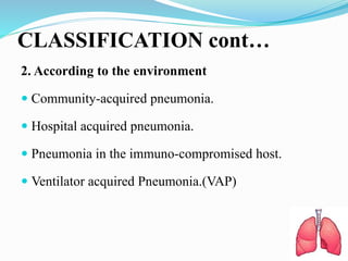 CLASSIFICATION cont…
2. According to the environment
 Community-acquired pneumonia.
 Hospital acquired pneumonia.
 Pneumonia in the immuno-compromised host.
 Ventilator acquired Pneumonia.(VAP)
 