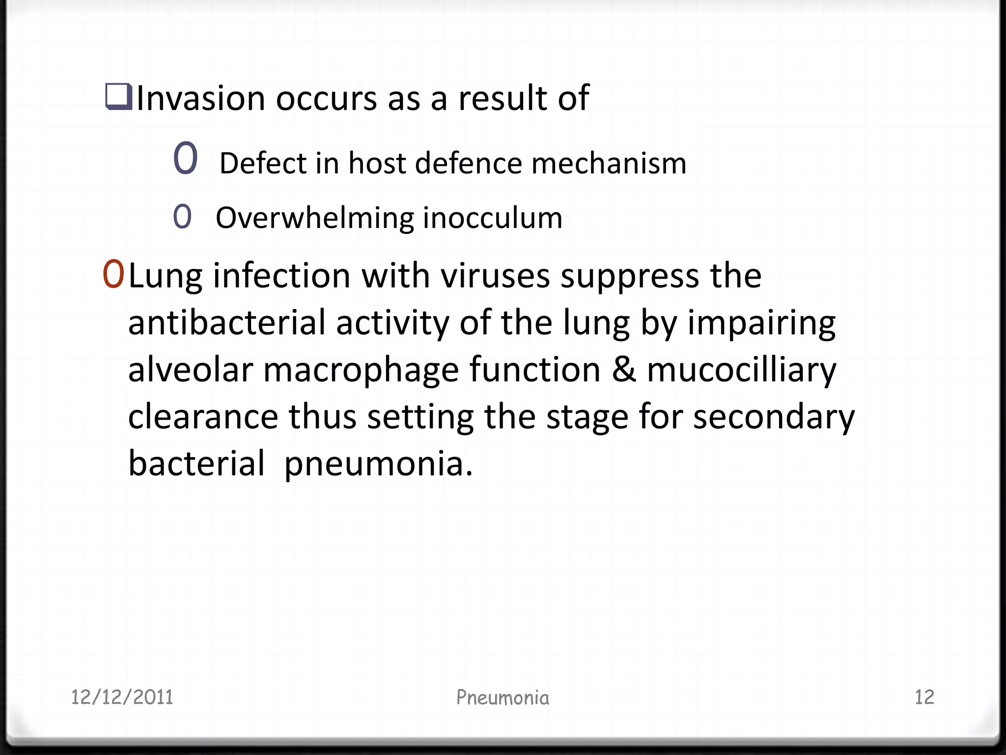 Invasion occurs as a result of
         0   Defect in host defence mechanism
         0 Overwhelming inocculum
   0 Lung infection with viruses suppress the
     antibacterial activity of the lung by impairing
     alveolar macrophage function & mucocilliary
     clearance thus setting the stage for secondary
     bacterial pneumonia.




12/12/2011                   Pneumonia                 12
 