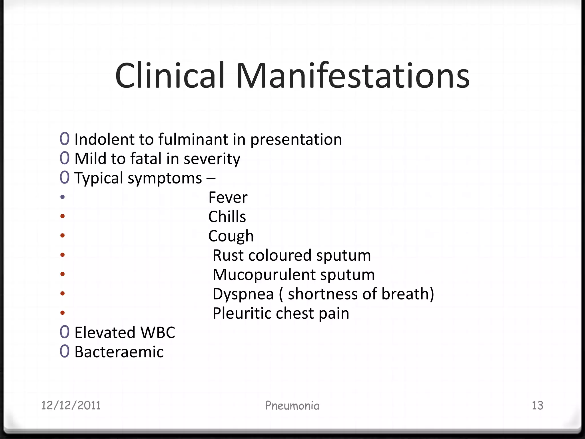 Clinical Manifestations
   0 Indolent to fulminant in presentation
   0 Mild to fatal in severity
   0 Typical symptoms –
   •                     Fever
   •                     Chills
   •                     Cough
   •                      Rust coloured sputum
   •                      Mucopurulent sputum
   •                      Dyspnea ( shortness of breath)
   •                      Pleuritic chest pain
   0 Elevated WBC
   0 Bacteraemic


12/12/2011                      Pneumonia                  13
 