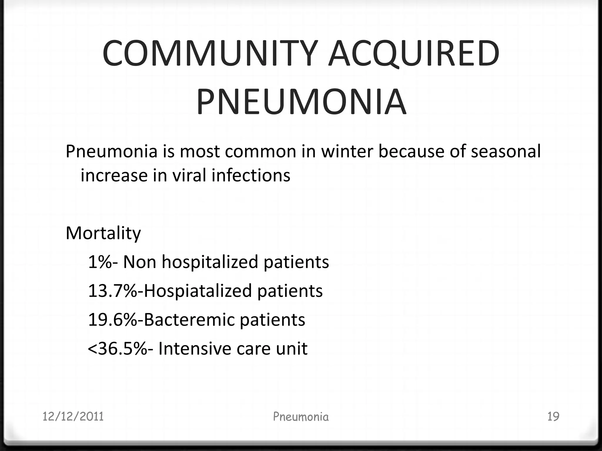 COMMUNITY ACQUIRED
            PNEUMONIA
   Pneumonia is most common in winter because of seasonal
    increase in viral infections

   Mortality
    1%- Non hospitalized patients
    13.7%-Hospiatalized patients
    19.6%-Bacteremic patients
    <36.5%- Intensive care unit


12/12/2011                Pneumonia                         19
 