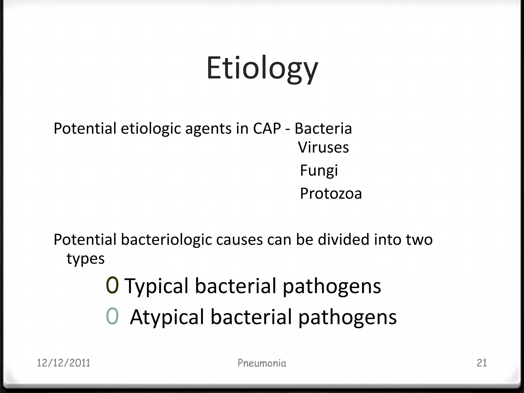 Etiology
   Potential etiologic agents in CAP - Bacteria
                                       Viruses
                                        Fungi
                                        Protozoa

   Potential bacteriologic causes can be divided into two
    types
             0 Typical bacterial pathogens
             0 Atypical bacterial pathogens
12/12/2011                   Pneumonia                      21
 