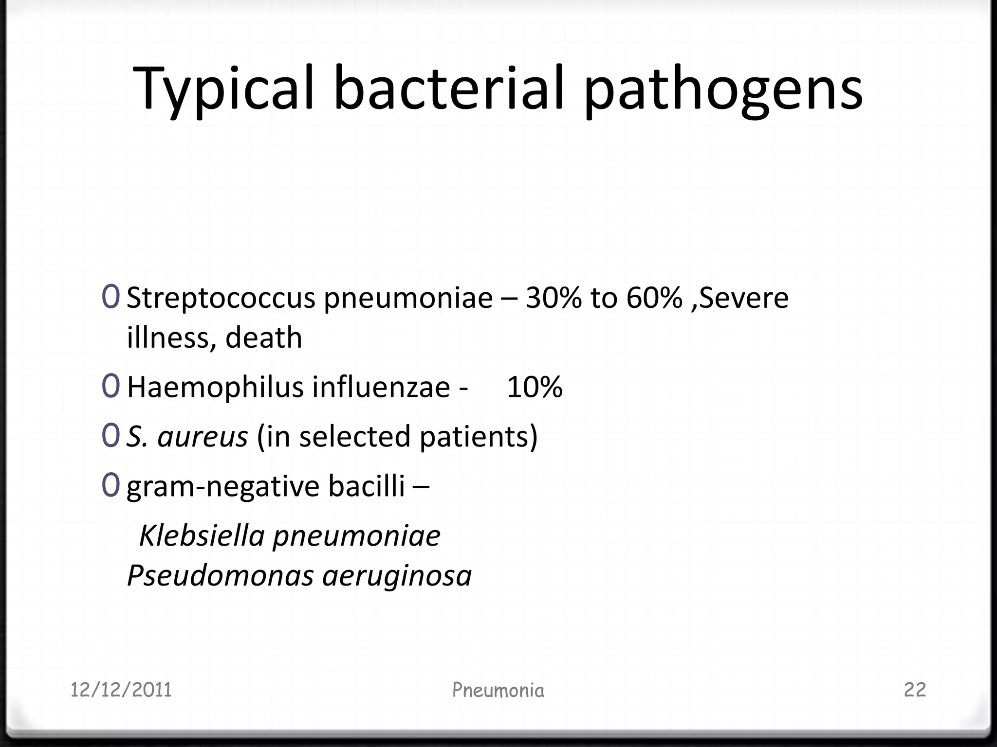 Typical bacterial pathogens

   0 Streptococcus pneumoniae – 30% to 60% ,Severe
     illness, death
   0 Haemophilus influenzae - 10%
   0 S. aureus (in selected patients)
   0 gram-negative bacilli –
       Klebsiella pneumoniae
     Pseudomonas aeruginosa


12/12/2011                  Pneumonia                22
 