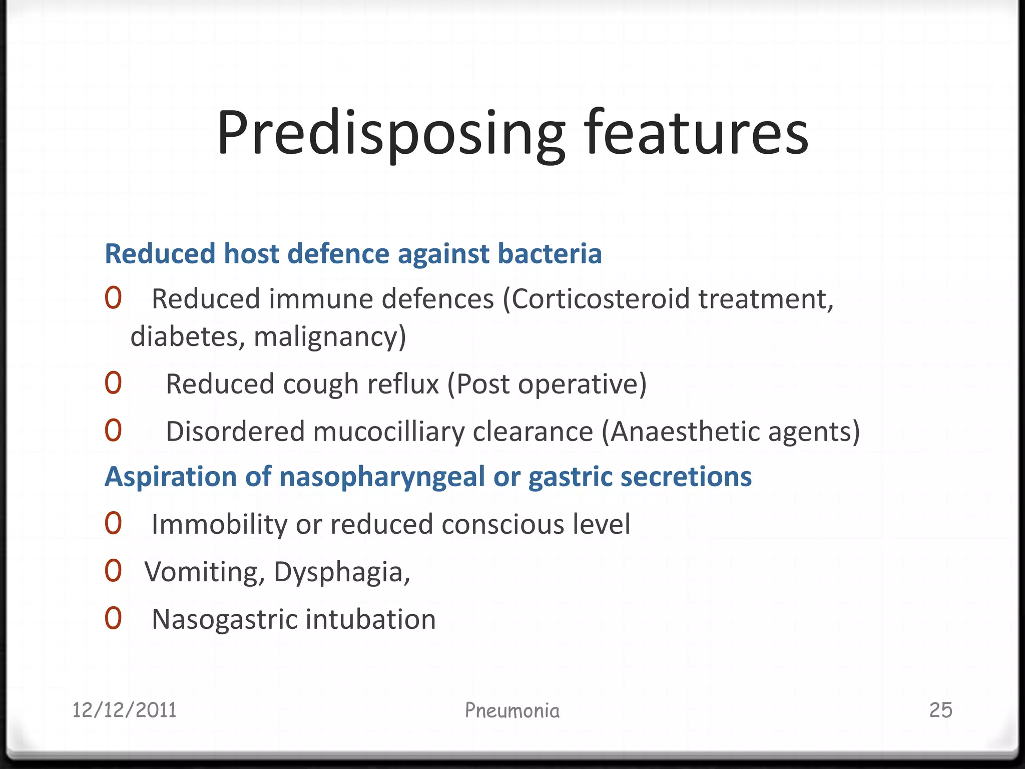 Predisposing features
   Reduced host defence against bacteria
   0 Reduced immune defences (Corticosteroid treatment,
     diabetes, malignancy)
   0    Reduced cough reflux (Post operative)
   0   Disordered mucocilliary clearance (Anaesthetic agents)
   Aspiration of nasopharyngeal or gastric secretions
   0 Immobility or reduced conscious level
   0 Vomiting, Dysphagia,
   0 Nasogastric intubation

12/12/2011                     Pneumonia                        25
 