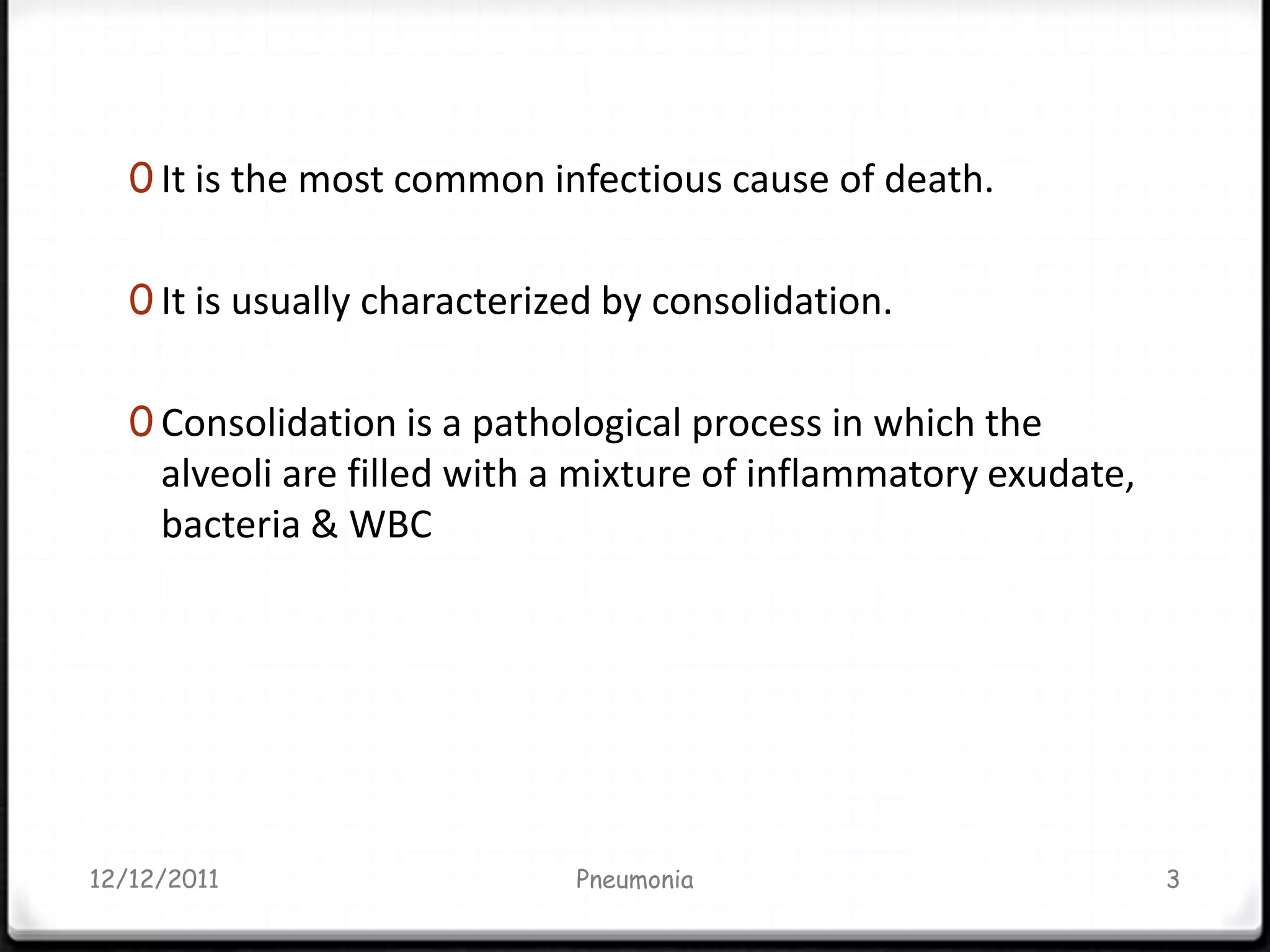 0 It is the most common infectious cause of death.


   0 It is usually characterized by consolidation.


   0 Consolidation is a pathological process in which the
     alveoli are filled with a mixture of inflammatory exudate,
     bacteria & WBC




12/12/2011                    Pneumonia                           3
 