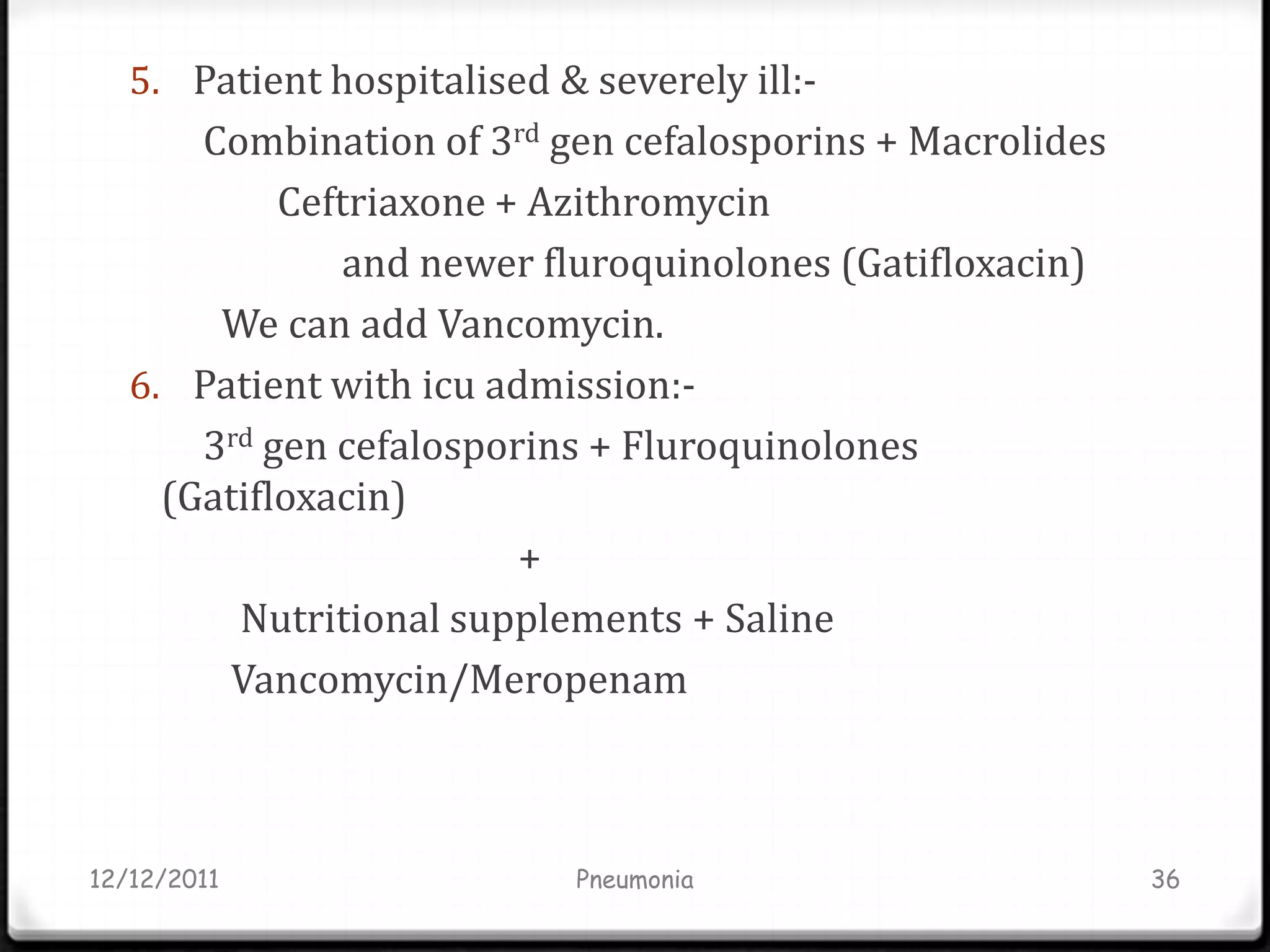 5. Patient hospitalised & severely ill:-
       Combination of 3rd gen cefalosporins + Macrolides
            Ceftriaxone + Azithromycin
                and newer fluroquinolones (Gatifloxacin)
        We can add Vancomycin.
   6. Patient with icu admission:-
       3rd gen cefalosporins + Fluroquinolones
     (Gatifloxacin)
                         +
         Nutritional supplements + Saline
         Vancomycin/Meropenam



12/12/2011                   Pneumonia                     36
 