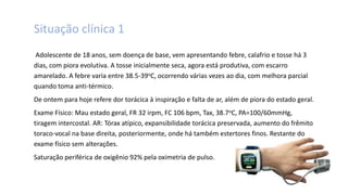 Situação clínica 1
Adolescente de 18 anos, sem doença de base, vem apresentando febre, calafrio e tosse há 3
dias, com piora evolutiva. A tosse inicialmente seca, agora está produtiva, com escarro
amarelado. A febre varia entre 38.5-39oC, ocorrendo várias vezes ao dia, com melhora parcial
quando toma anti-térmico.
De ontem para hoje refere dor torácica à inspiração e falta de ar, além de piora do estado geral.
Exame Físico: Mau estado geral, FR 32 irpm, FC 106 bpm, Tax, 38.7oC, PA=100/60mmHg,
tiragem intercostal. AR: Tórax atípico, expansibilidade torácica preservada, aumento do frêmito
toraco-vocal na base direita, posteriormente, onde há também estertores finos. Restante do
exame físico sem alterações.
Saturação periférica de oxigênio 92% pela oximetria de pulso.
 
