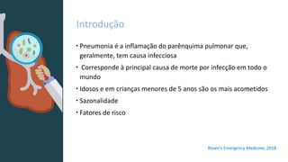 Introdução
 Pneumonia é a inflamação do parênquima pulmonar que,
geralmente, tem causa infecciosa
 Corresponde à principal causa de morte por infecção em todo o
mundo
 Idosos e em crianças menores de 5 anos são os mais acometidos
 Sazonalidade
 Fatores de risco
Rosen’s Emergency Medicine, 2018
 