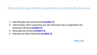 Observações importantes no formulário de solicitação do exame
1. Identificação clara do paciente (modelo 1)
2. Informações sobre o paciente que são relevantes para o diagnóstico do
processo infecioso (modelo 2)
3. Descrição da amostra (modelo 3)
4. Natureza do Teste Solicitado (modelo 4)
ANVISA, 2004
 