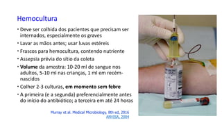Hemocultura
 Deve ser colhida dos pacientes que precisam ser
internados, especialmente os graves
 Lavar as mãos antes; usar luvas estéreis
 Frascos para hemocultura, contendo nutriente
 Assepsia prévia do sítio da coleta
 Volume da amostra: 10-20 ml de sangue nos
adultos, 5-10 ml nas crianças, 1 ml em recém-
nascidos
 Colher 2-3 culturas, em momento sem febre
 A primeira (e a segunda) preferencialmente antes
do início do antibiótico; a terceira em até 24 horas
Murray et al. Medical Microbiology, 8th ed, 2016
ANVISA, 2004
 