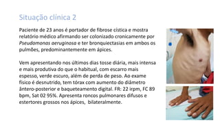 Situação clínica 2
Paciente de 23 anos é portador de fibrose cística e mostra
relatório médico afirmando ser colonizado cronicamente por
Pseudomonas aeruginosa e ter bronquiectasias em ambos os
pulmões, predominantemente em ápices.
Vem apresentando nos últimos dias tosse diária, mais intensa
e mais produtiva do que o habitual, com escarro mais
espesso, verde escuro, além de perda de peso. Ao exame
físico é desnutrido, tem tórax com aumento do diâmetro
ântero-posterior e baqueteamento digital. FR: 22 irpm, FC 89
bpm, Sat 02 95%. Apresenta roncos pulmonares difusos e
estertores grossos nos ápices, bilateralmente.
 