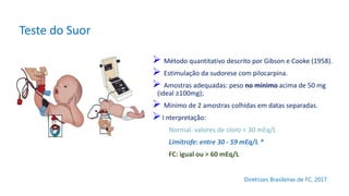 Teste do Suor
 Método quantitativo descrito por Gibson e Cooke (1958).
 Estimulação da sudorese com pilocarpina.
 Amostras adequadas: peso no mínimo acima de 50 mg
(ideal ≥100mg);
 Mínimo de 2 amostras colhidas em datas separadas.
I nterpretação:
Normal: valores de cloro < 30 mEq/L
Limítrofe: entre 30 - 59 mEq/L *
FC: igual ou > 60 mEq/L
Diretrizes Brasileiras de FC, 2017
 