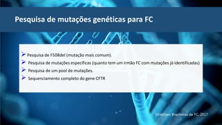 Pesquisa de mutações genéticas para FC
Pesquisa de F508del (mutação mais comum).
 Pesquisa de mutações específicas (quanto tem um irmão FC com mutações já identificadas)
 Pesquisa de um pool de mutações.
 Sequenciamento completo do gene CFTR
Diretrizes Brasileiras de FC, 2017
 