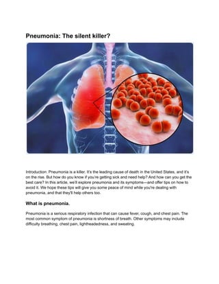 Pneumonia: The silent killer?
Introduction: Pneumonia is a killer. It’s the leading cause of death in the United States, and it’s
on the rise. But how do you know if you’re getting sick and need help? And how can you get the
best care? In this article, we’ll explore pneumonia and its symptoms—and offer tips on how to
avoid it. We hope these tips will give you some peace of mind while you're dealing with
pneumonia, and that they'll help others too.
What is pneumonia.
Pneumonia is a serious respiratory infection that can cause fever, cough, and chest pain. The
most common symptom of pneumonia is shortness of breath. Other symptoms may include
difficulty breathing, chest pain, lightheadedness, and sweating.
 
