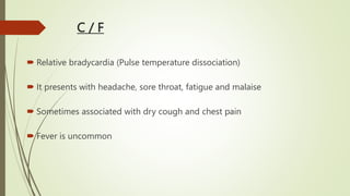 C / F
 Relative bradycardia (Pulse temperature dissociation)
 It presents with headache, sore throat, fatigue and malaise
 Sometimes associated with dry cough and chest pain
 Fever is uncommon
 