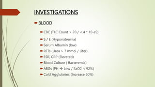 INVESTIGATIONS
BLOOD
CBC (TLC Count > 20 / < 4 * 10-e9)
S / E (Hyponatremia)
Serum Albumin (low)
RFTs (Urea > 7 mmol / Liter)
ESR, CRP (Elevated)
Blood Culture ( Bacteremia)
ABGs (PH  Low / SaO2 < 92%)
Cold Agglutinins (Increase 50%)
 