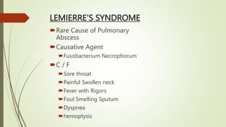 LEMIERRE’S SYNDROME
Rare Cause of Pulmonary
Abscess
Causative Agent
Fusobacterium Necrophorum
C / F
Sore throat
Painful Swollen neck
Fever with Rigors
Foul Smelling Sputum
Dyspnea
hemoptysis
 