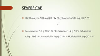 SEVERE CAP
 Clarithromycin 500 mg BID * IV / Erythromycin 500 mg QID * IV
+
 Co-amoxiclav 1.2 g TDS * IV / Ceftriaxone 1 -2 g * IV / Cefuroxime
1.5 g * TDS * IV / Amoxicillin 1g QID * IV + Flucloxacillin 2 g QID * IV
 