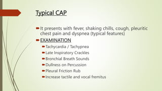 Typical CAP
It presents with fever, shaking chills, cough, pleuritic
chest pain and dyspnea (typical features)
EXAMINATION
Tachycardia / Tachypnea
Late Inspiratory Crackles
Bronchial Breath Sounds
Dullness on Percussion
Pleural Friction Rub
Increase tactile and vocal fremitus
 