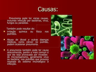 Causas: Pneumonia pode ter várias causas, incluindo infecção por bactérias, vírus, fungos ou parasitas.  Também pode resultar de: irritação química ou física nos pulmões.  Abuso de álcool e outras doenças médicas, como câncer no pulmão, podem ocasionar pneumonia.  A pneumonia também pode ter causa desconhecida, porém o mais comum é que ela seja provocada por invasões  de microorganismo, geralmente vírus ou bactéria, nos pulmões que provoca resposta do sistema imunológico à infecção.  