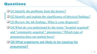 Questions
10
 Q1:Identify the problems from the history?
 Q2:Identify and explain the significance of physical findings?
 Q3:Review the lab findings. What is your diagnosis?
 Q4:What do you understand by the terms "hospital acquired"
and "community acquired " pneumonia.? Which type of
pneumonia does our patient have?
 Q5:What organisms are likely to be causing his
pneumonia?
 