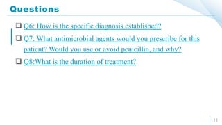 Questions
11
 Q6: How is the specific diagnosis established?
 Q7: What antimicrobial agents would you prescribe for this
patient? Would you use or avoid penicillin, and why?
 Q8:What is the duration of treatment?
 