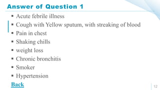 Answer of Question 1
12
 Acute febrile illness
 Cough with Yellow sputum, with streaking of blood
 Pain in chest
 Shaking chills
 weight loss
 Chronic bronchitis
 Smoker
 Hypertension
Back
 