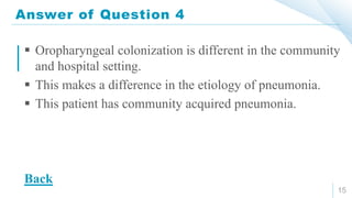 Answer of Question 4
15
 Oropharyngeal colonization is different in the community
and hospital setting.
 This makes a difference in the etiology of pneumonia.
 This patient has community acquired pneumonia.
Back
 