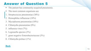 Answer of Question 5
16
 The patient has community-acquired pneumonia.
 The most common organisms are
1. Streptococcus pneumoniae (30%)
2. Hemophilus influenzae (10%)
3. Mycoplasma pneumoniae (10%)
4. Chlamydia pneumoniae (8%)
5. influenza virus (7%)
6. Legionella species (3%)
7. gram negative Enterobacteriaceae (3%)
8. Chlamydia psittaci (1%)
Back
 