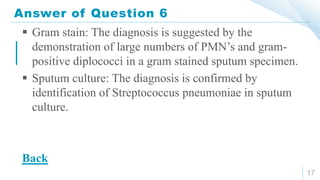 Answer of Question 6
17
 Gram stain: The diagnosis is suggested by the
demonstration of large numbers of PMN’s and gram-
positive diplococci in a gram stained sputum specimen.
 Sputum culture: The diagnosis is confirmed by
identification of Streptococcus pneumoniae in sputum
culture.
Back
 