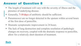Answer of Question 8
19
 The length of treatment will vary with the severity of illness and the
presence of underlying disease.
 Generally, 7-10 days of antibiotic should be sufficient.
 Pneumococci are no longer detected in the sputum within several hours
of the first dose of penicillin.
 Dramatic symptomatic improvement in 24 hours
 The lack of lung destruction and complete resolution of pathologic
changes on recovery, coupled with the dramatic response to penicillin,
allow for a relatively short duration of treatment.
Back
 