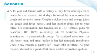 Scenario
21
A 15 year old female with a history of hay fever develops fever,
headache and malaise for 4 days followed by a nonproductive
cough and scratchy throat. Despite chicken soup and orange juice,
the cough and fever persist, and her mother drags her to your
office. On examination, her temperature is 38.3° celsius, pulse 90
beats/min, BP 110/70, respiratory rate 20 beats/min Physical
examination is unremarkable except for scattered rales over the
left lower lung, and small bullae in her left tympanic membrane.
Chest x-ray reveals a patchy left lower lobe infiltrate. At your
request, she makes a great effort but is unable to produce sputum.
 
