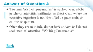 Answer of Question 2
24
 The term "atypical pneumonia" is applied to non-lobar
patchy or interstitial infiltrates on chest x-ray where the
causative organism is not identified on gram stain or
culture of sputum.
 Often they are not toxic, do not have shivers and do not
seek medical attention. "Walking Pneumonia“
Back
 
