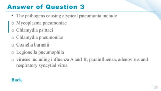 Answer of Question 3
25
 The pathogens causing atypical pneumonia include
o Mycoplasma pneumoniae
o Chlamydia psittaci
o Chlamydia pneumoniae
o Coxiella burnetii
o Legionella pneumophila
o viruses including influenza A and B, parainfluenza, adenovirus and
respiratory syncytial virus.
Back
 