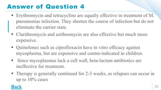 Answer of Question 4
26
 Erythromycin and tetracycline are equally effective in treatment of M.
pneumoniae infection. They shorten the course of infection but do not
eliminate the carrier state.
 Clarithromycin and azithromycin are also effective but much more
expensive.
 Quinolones such as ciprofloxacin have in vitro efficacy against
mycoplasma, but are expensive and contra-indicated in children.
 Since mycoplasmas lack a cell wall, beta-lactam antibiotics are
ineffective for treatment.
 Therapy is generally continued for 2-3 weeks, as relapses can occur in
up to 10% cases
Back
 