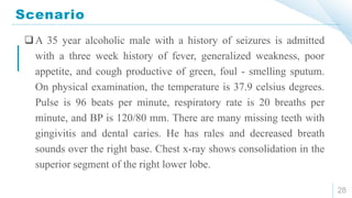 Scenario
28
A 35 year alcoholic male with a history of seizures is admitted
with a three week history of fever, generalized weakness, poor
appetite, and cough productive of green, foul - smelling sputum.
On physical examination, the temperature is 37.9 celsius degrees.
Pulse is 96 beats per minute, respiratory rate is 20 breaths per
minute, and BP is 120/80 mm. There are many missing teeth with
gingivitis and dental caries. He has rales and decreased breath
sounds over the right base. Chest x-ray shows consolidation in the
superior segment of the right lower lobe.
 