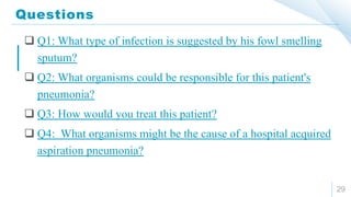 Questions
29
 Q1: What type of infection is suggested by his fowl smelling
sputum?
 Q2: What organisms could be responsible for this patient's
pneumonia?
 Q3: How would you treat this patient?
 Q4: What organisms might be the cause of a hospital acquired
aspiration pneumonia?
 