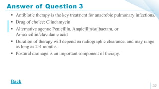 Answer of Question 3
32
 Antibiotic therapy is the key treatment for anaerobic pulmonary infections.
 Drug of choice: Clindamycin
 Alternative agents: Penicillin, Ampicillin/sulbactam, or
Amoxicillin/clavulanic acid
 Duration of therapy will depend on radiographic clearance, and may range
as long as 2-4 months.
 Postural drainage is an important component of therapy.
Back
 
