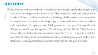 HISTORY
5
 Mr. Alcot is a 68 year old man who developed a tough, productive cough four
days prior to being seen by a physician. The sputum is thick and yellow with
streaks of blood. He developed a fever, shaking, chills and malaise along with
the cough. One day ago he developed pain in his right chest that intensifies
with inspiration. The patient lost 7 kilograms over the past few months but
claims he did not lose his appetite. "I just thought I had the flu." Past history
reveals that he had a chronic smoker's cough for "10 or 15 years" which he
describes as being mild, non-productive and occurring most often in the early
morning. He smoked 2 packs of cigarettes per day for the past 50 years.
 