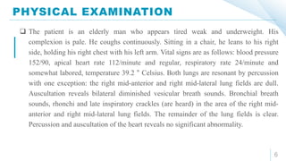 PHYSICAL EXAMINATION
6
 The patient is an elderly man who appears tired weak and underweight. His
complexion is pale. He coughs continuously. Sitting in a chair, he leans to his right
side, holding his right chest with his left arm. Vital signs are as follows: blood pressure
152/90, apical heart rate 112/minute and regular, respiratory rate 24/minute and
somewhat labored, temperature 39.2 ° Celsius. Both lungs are resonant by percussion
with one exception: the right mid-anterior and right mid-lateral lung fields are dull.
Auscultation reveals bilateral diminished vesicular breath sounds. Bronchial breath
sounds, rhonchi and late inspiratory crackles (are heard) in the area of the right mid-
anterior and right mid-lateral lung fields. The remainder of the lung fields is clear.
Percussion and auscultation of the heart reveals no significant abnormality.
 