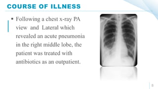 COURSE OF ILLNESS
8
 Following a chest x-ray PA
view and Lateral which
revealed an acute pneumonia
in the right middle lobe, the
patient was treated with
antibiotics as an outpatient.
 