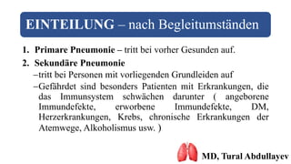 EINTEILUNG – nach Begleitumständen
1. Primare Pneumonie – tritt bei vorher Gesunden auf.
2. Sekundäre Pneumonie
tritt bei Personen mit vorliegenden Grundleiden auf
Gefährdet sind besonders Patienten mit Erkrankungen, die
das Immunsystem schwächen darunter ( angeborene
Immundefekte, erworbene Immundefekte, DM,
Herzerkrankungen, Krebs, chronische Erkrankungen der
Atemwege, Alkoholismus usw. )
MD, Tural Abdullayev
 