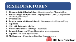 RISIKOFAKTOREN
1. Eingeschränkte Zilienfunktion – Zigarettenrauchen, Mukoviszidose
2. Erkrankungen mit Umbau des Lungengerüsts – COPD, Lungenbullae,
α-1-Antitrypsinmangel
3. Osteomalazie
4. Lungentumore mit Obstruktion der Atemwege – Atelektasenbildung
5. Aspiration
6. Alter >60 Jahre oder <1 Jahr
7. Virusinfektionen der Luftwege – Bronchitis
8. Immundefizienz – AIDS, medikamentöse Immunsupression
9. Asplenie – z.B. nach Splenektomie
10. Medikamente – Clometiazol, Busulfan, Amiodaron usw
MD, Tural Abdullayev
 