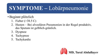 SYMPTOME – Lobärpneumonie
• Beginnt plötzlich
1. Fieber (>38.5 C)
2. Husten – Bei alveolären Pneumonien in der Regel produktiv,
das Sputum ist gelblich-grünlich.
3. Dyspnoe
4. Tachypnoe
5. Tachykardie
MD, Tural Abdullayev
 