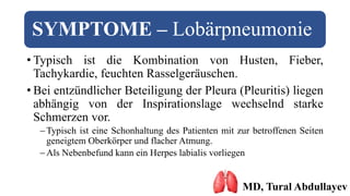 SYMPTOME – Lobärpneumonie
• Typisch ist die Kombination von Husten, Fieber,
Tachykardie, feuchten Rasselgeräuschen.
• Bei entzündlicher Beteiligung der Pleura (Pleuritis) liegen
abhängig von der Inspirationslage wechselnd starke
Schmerzen vor.
Typisch ist eine Schonhaltung des Patienten mit zur betroffenen Seiten
geneigtem Oberkörper und flacher Atmung.
Als Nebenbefund kann ein Herpes labialis vorliegen
MD, Tural Abdullayev
 