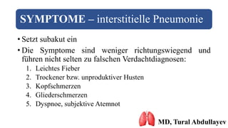 SYMPTOME – interstitielle Pneumonie
• Setzt subakut ein
• Die Symptome sind weniger richtungswiegend und
führen nicht selten zu falschen Verdachtdiagnosen:
1. Leichtes Fieber
2. Trockener bzw. unproduktiver Husten
3. Kopfschmerzen
4. Gliederschmerzen
5. Dyspnoe, subjektive Atemnot
MD, Tural Abdullayev
 