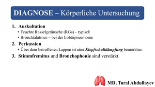 DIAGNOSE – Körperliche Untersuchung
1. Auskultation
• Feuchte Rasselgeräusche (RGs) – typisch
• Bronchialatmen – bei der Lobärpneumonie
2. Perkussion
• Über dem betroffenen Lappen ist eine Klopfschalldämpfung bemerkbar.
3. Stimmfremitus und Bronchophonie sind verstärkt.
MD, Tural Abdullayev
 