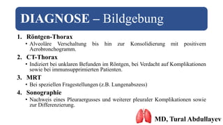 DIAGNOSE – Bildgebung
1. Röntgen-Thorax
• Alveoläre Verschaltung bis hin zur Konsolidierung mit positivem
Aerobronchogramm.
2. CT-Thorax
• Indiziert bei unklaren Befunden im Röntgen, bei Verdacht auf Komplikationen
sowie bei immunsupprimierten Patienten.
3. MRT
• Bei speziellen Fragestellungen (z.B. Lungenabszess)
4. Sonographie
• Nachweis eines Pleuraergusses und weiterer pleuraler Komplikationen sowie
zur Differenzierung.
MD, Tural Abdullayev
 