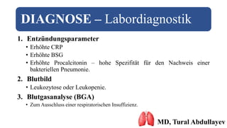 DIAGNOSE – Labordiagnostik
1. Entzündungsparameter
• Erhöhte CRP
• Erhöhte BSG
• Erhöhte Procalcitonin – hohe Spezifität für den Nachweis einer
bakteriellen Pneumonie.
2. Blutbild
• Leukozytose oder Leukopenie.
3. Blutgasanalyse (BGA)
• Zum Ausschluss einer respiratorischen Insuffizienz.
MD, Tural Abdullayev
 