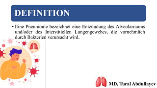 DEFINITION
• Eine Pneumonie bezeichnet eine Entzündung des Alveolarraums
und/oder des Interstitiellen Lungengewebes, die vornehmlich
durch Bakterien verursacht wird.
MD, Tural Abdullayev
 
