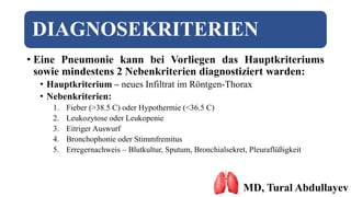DIAGNOSEKRITERIEN
• Eine Pneumonie kann bei Vorliegen das Hauptkriteriums
sowie mindestens 2 Nebenkriterien diagnostiziert warden:
• Hauptkriterium – neues Infiltrat im Röntgen-Thorax
• Nebenkriterien:
1. Fieber (>38.5 C) oder Hypothermie (<36.5 C)
2. Leukozytose oder Leukopenie
3. Eitriger Auswurf
4. Bronchophonie oder Stimmfremitus
5. Erregernachweis – Blutkultur, Sputum, Bronchialsekret, Pleuraflüßigkeit
MD, Tural Abdullayev
 